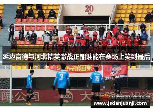 延边富德与河北精英激战正酣谁能在赛场上笑到最后