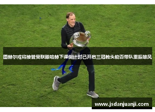 图赫尔或将接管曼联滕哈赫下课倒计时已开启三冠教头能否带队重振雄风